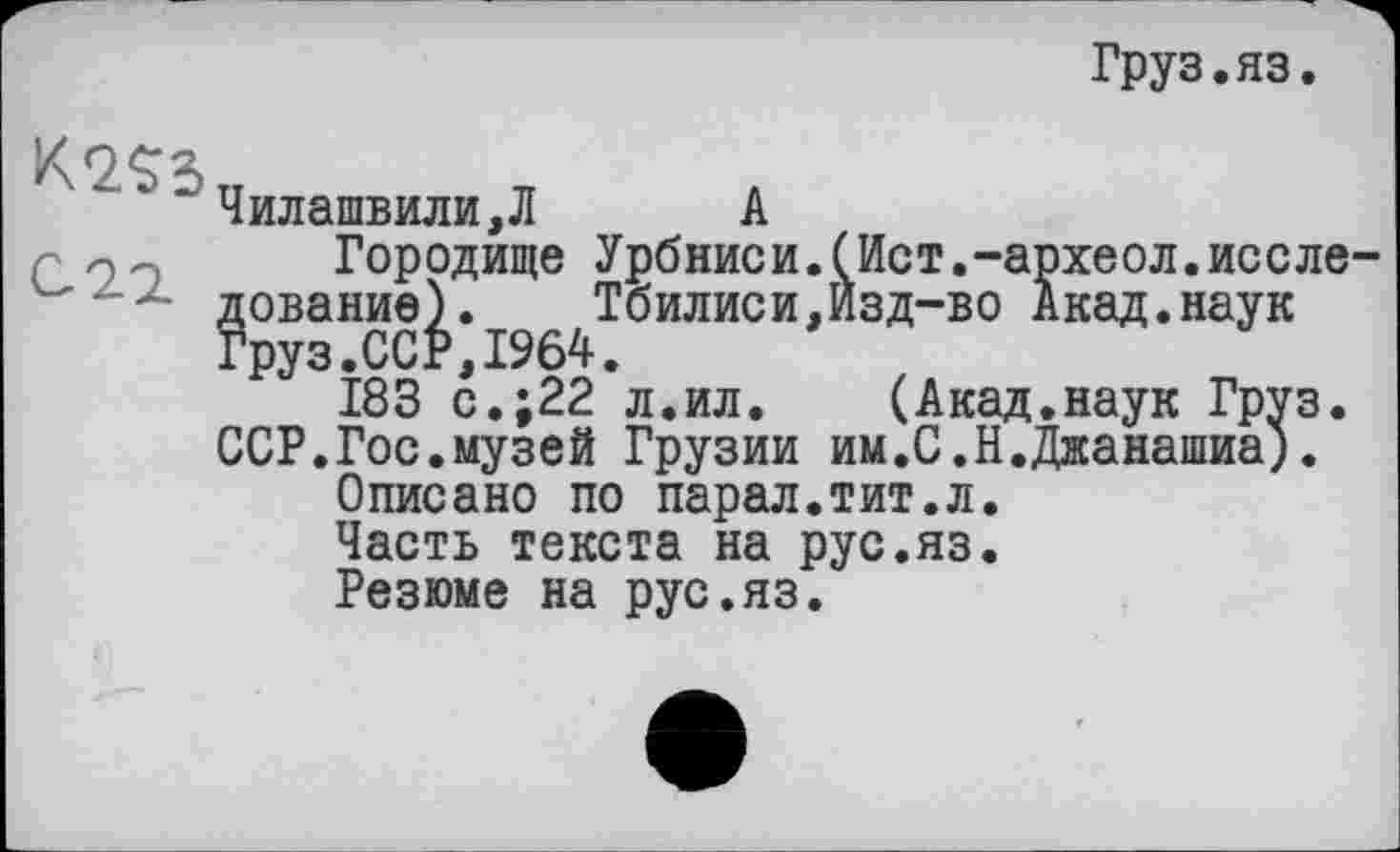 ﻿Груз.яз.
K2S5
С 2.1
Чилашвили,Л А
Городище Урбниси.(Ист.-археол.исследование).	Тбилиси,Йзд-во Акад.наук
Груз.ССР,1964.
183 с.;22 л.ил. (Акад.наук Груз. ССР.Гос.музей Грузии им.С.Н.Джанашиа).
Описано по парал.тит.л.
Часть текста на рус.яз.
Резюме на рус.яз.